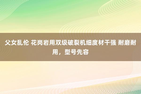 父女乱伦 花岗岩用双级破裂机细度材干强 耐磨耐用，型号先容