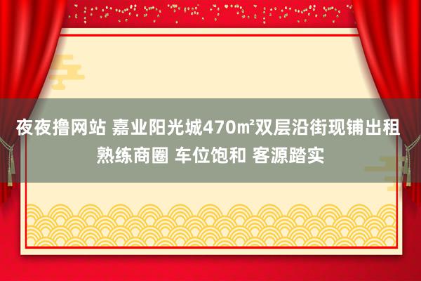 夜夜撸网站 嘉业阳光城470㎡双层沿街现铺出租 熟练商圈 车位饱和 客源踏实