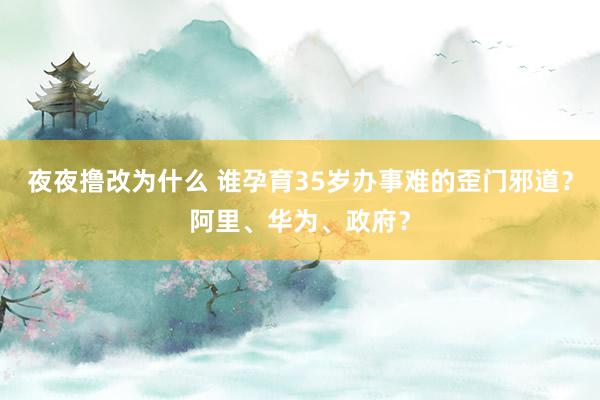 夜夜撸改为什么 谁孕育35岁办事难的歪门邪道？阿里、华为、政府？