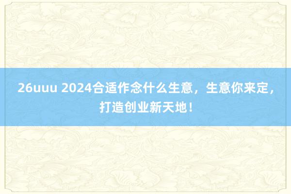 26uuu 2024合适作念什么生意，生意你来定，打造创业新天地！