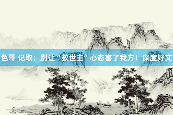 色哥 记取：别让“救世主”心态害了我方！深度好文