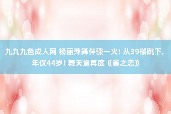 九九九色成人网 杨丽萍舞伴骤一火! 从39楼跳下, 年仅44岁! 舞天堂再度《雀之恋》