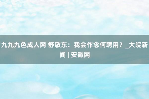 九九九色成人网 舒敬东：我会作念何聘用？_大皖新闻 | 安徽网