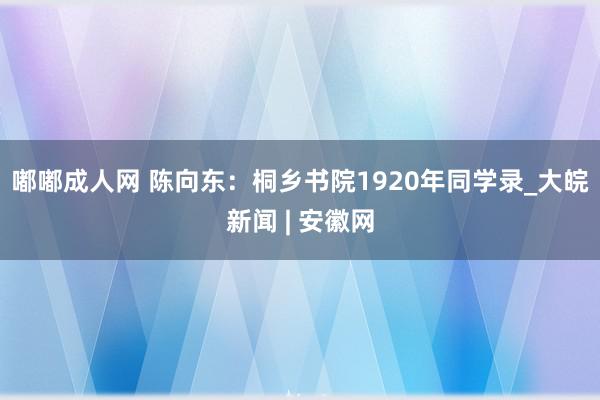 嘟嘟成人网 陈向东：桐乡书院1920年同学录_大皖新闻 | 安徽网