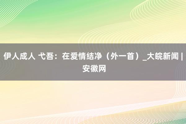 伊人成人 弋吾：在爱情结净（外一首）_大皖新闻 | 安徽网