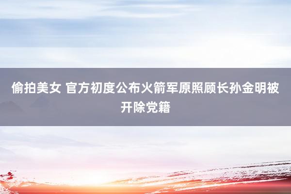 偷拍美女 官方初度公布火箭军原照顾长孙金明被开除党籍