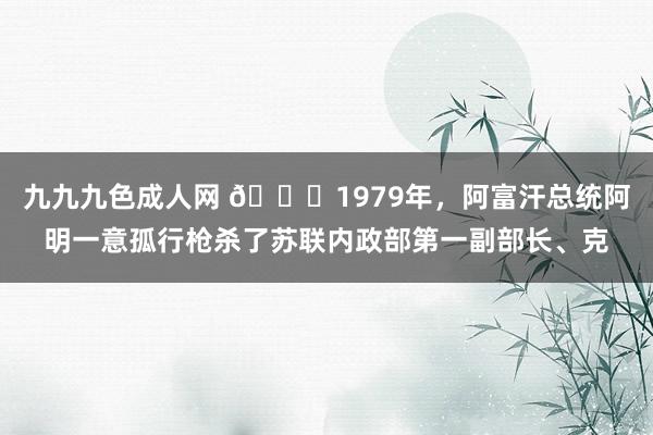 九九九色成人网 🌞1979年，阿富汗总统阿明一意孤行枪杀了苏联内政部第一副部长、克