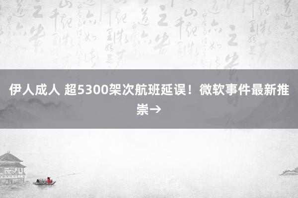 伊人成人 超5300架次航班延误！微软事件最新推崇→