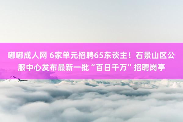 嘟嘟成人网 6家单元招聘65东谈主！石景山区公服中心发布最新一批“百日千万”招聘岗亭