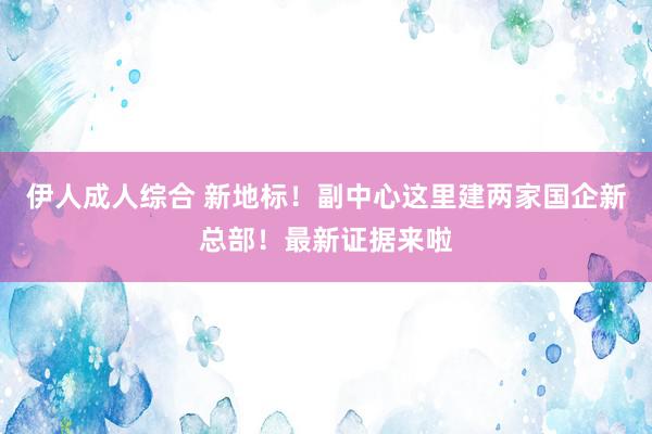 伊人成人综合 新地标！副中心这里建两家国企新总部！最新证据来啦