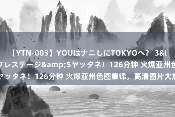 【YTN-003】YOUはナニしにTOKYOへ？ 3</a>2016-11-25プレステージ&$ヤッタネ！126分钟 火爆亚州色图集锦，高清图片大放送