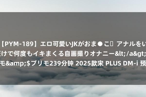 【PYM-189】エロ可愛いJKがおま●こ・アナルをいっぱい見せちゃう 指だけで何度もイキまくる自画撮りオナニー</a>2016-04-18プリモ&$プリモ239分钟 2025款宋 PLUS DM-i 预扣提车价公布，能源升级续航训导