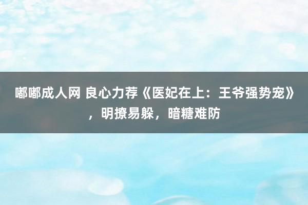 嘟嘟成人网 良心力荐《医妃在上：王爷强势宠》，明撩易躲，暗糖难防