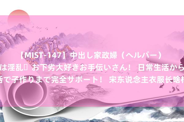 【MIST-147】中出し家政婦（ヘルパー） 清楚で美人な出張家政婦は淫乱・お下劣大好きお手伝いさん！ 日常生活から夜の性活で子作りまで完全サポート！ 宋东说念主衣服长啥样？浙江团队数字再现“宋服之冠”