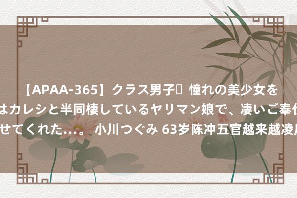 【APAA-365】クラス男子・憧れの美少女をラブホに連れ込むと、実はカレシと半同棲しているヤリマン娘で、凄いご奉仕セックスを愉しませてくれた…。 小川つぐみ 63岁陈冲五官越来越凌厉，奶奶的年级还光膀子穿吊带，太不负责了！