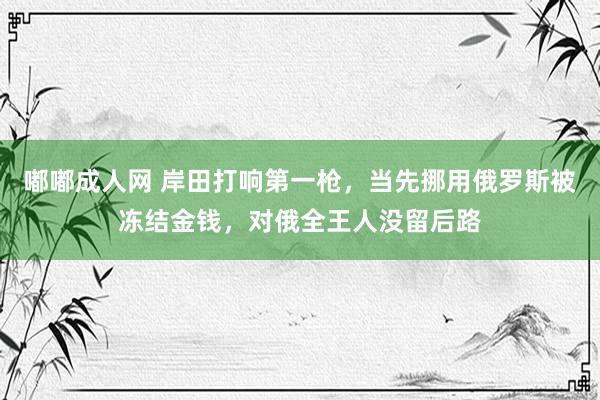 嘟嘟成人网 岸田打响第一枪，当先挪用俄罗斯被冻结金钱，对俄全王人没留后路