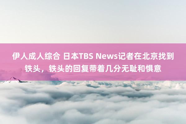 伊人成人综合 日本TBS News记者在北京找到铁头，铁头的回复带着几分无耻和惧意