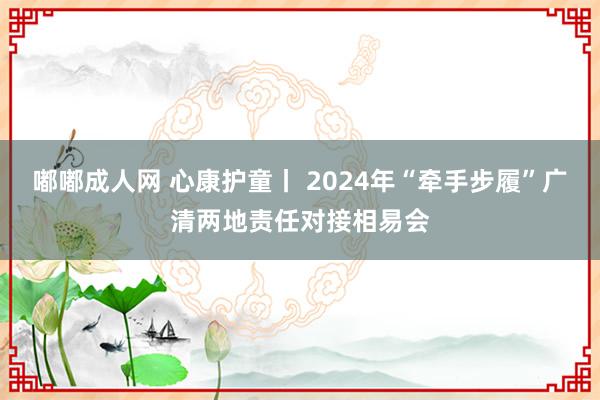 嘟嘟成人网 心康护童丨 2024年“牵手步履”广清两地责任对接相易会