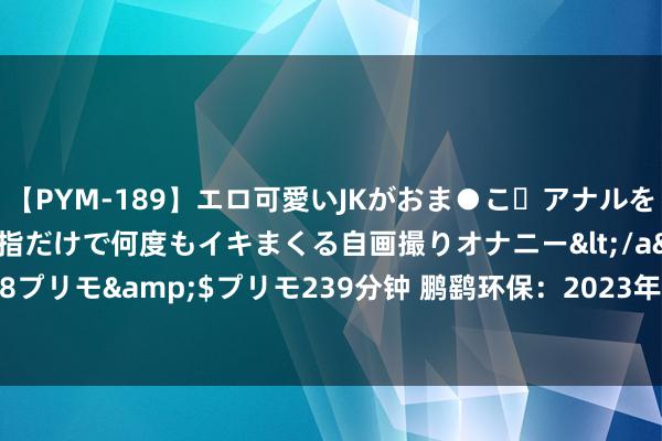 【PYM-189】エロ可愛いJKがおま●こ・アナルをいっぱい見せちゃう 指だけで何度もイキまくる自画撮りオナニー</a>2016-04-18プリモ&$プリモ239分钟 鹏鹞环保：2023年度每10股派发红利0.8元（含税）