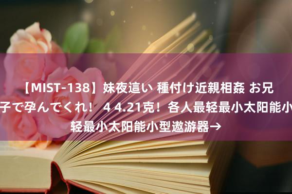 【MIST-138】妹夜這い 種付け近親相姦 お兄ちゃんの精子で孕んでくれ！ 4 4.21克！各人最轻最小太阳能小型遨游器→