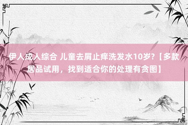 伊人成人综合 儿童去屑止痒洗发水10岁?【多款居品试用，找到适合你的处理有贪图】