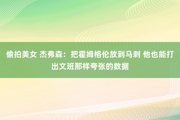 偷拍美女 杰弗森：把霍姆格伦放到马刺 他也能打出文班那样夸张的数据