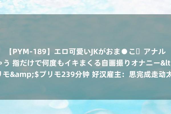 【PYM-189】エロ可愛いJKがおま●こ・アナルをいっぱい見せちゃう 指だけで何度もイキまくる自画撮りオナニー</a>2016-04-18プリモ&$プリモ239分钟 好汉雇主：思完成走动太难了 定约总司理们齐思诠释我方有多聪慧