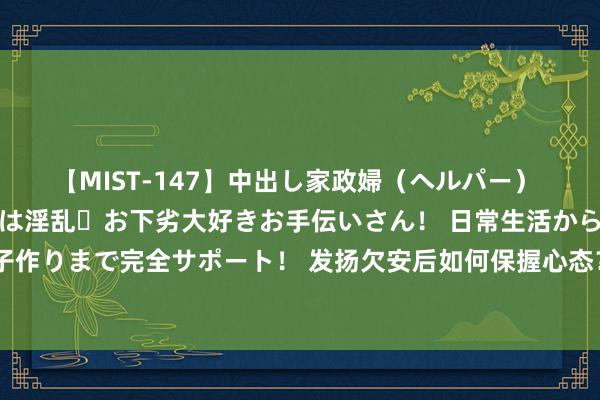 【MIST-147】中出し家政婦（ヘルパー） 清楚で美人な出張家政婦は淫乱・お下劣大好きお手伝いさん！ 日常生活から夜の性活で子作りまで完全サポート！ 发扬欠安后如何保握心态？布朗尼：爸妈饱读吹我坚握作念我方