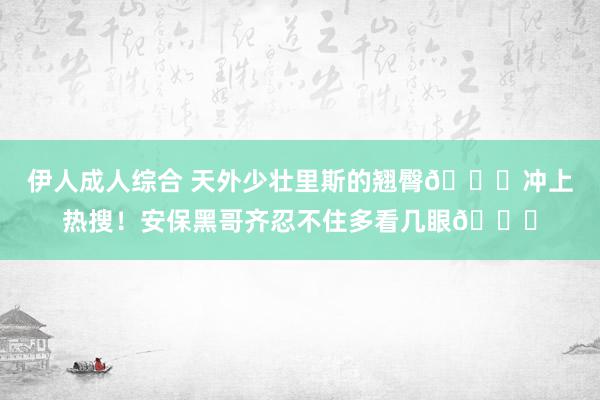 伊人成人综合 天外少壮里斯的翘臀🍑冲上热搜！安保黑哥齐忍不住多看几眼😁