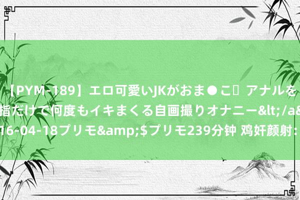 【PYM-189】エロ可愛いJKがおま●こ・アナルをいっぱい見せちゃう 指だけで何度もイキまくる自画撮りオナニー</a>2016-04-18プリモ&$プリモ239分钟 鸡奸颜射：性爱规模中的崭新潮水