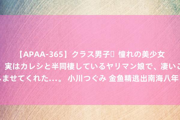 【APAA-365】クラス男子・憧れの美少女をラブホに連れ込むと、実はカレシと半同棲しているヤリマン娘で、凄いご奉仕セックスを愉しませてくれた…。 小川つぐみ 金鱼精逃出南海八年，不雅音为何不知？这背后藏着珞珈山最大的好意思妙