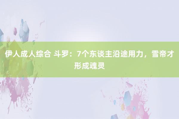 伊人成人综合 斗罗：7个东谈主沿途用力，雪帝才形成魂灵