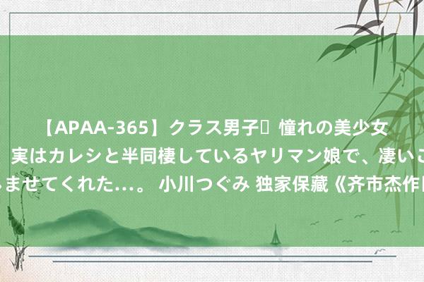 【APAA-365】クラス男子・憧れの美少女をラブホに連れ込むと、実はカレシと半同棲しているヤリマン娘で、凄いご奉仕セックスを愉しませてくれた…。 小川つぐみ 独家保藏《齐市杰作医仙》，让我仰望的东谈主，原来是这么神一般的存在！