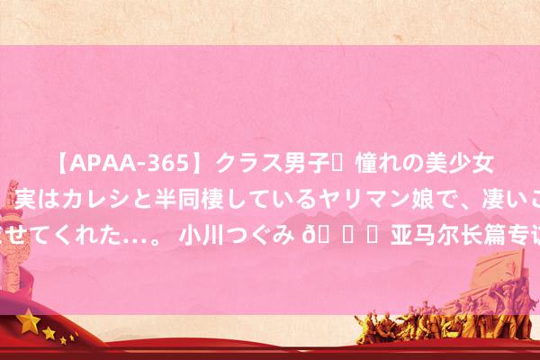 【APAA-365】クラス男子・憧れの美少女をラブホに連れ込むと、実はカレシと半同棲しているヤリマン娘で、凄いご奉仕セックスを愉しませてくれた…。 小川つぐみ 🌟亚马尔长篇专访：我永远无法企及梅西 让东说念主们记取亚马尔就好