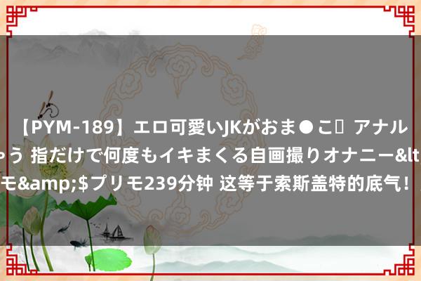 【PYM-189】エロ可愛いJKがおま●こ・アナルをいっぱい見せちゃう 指だけで何度もイキまくる自画撮りオナニー</a>2016-04-18プリモ&$プリモ239分钟 这等于索斯盖特的底气！豪华替补席利物浦、切尔西、曼城太子云集