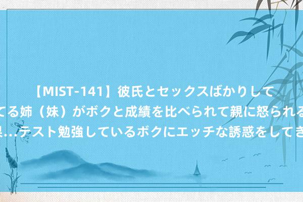 【MIST-141】彼氏とセックスばかりしていて、いつも赤点取ってる姉（妹）がボクと成績を比べられて親に怒られるのが嫌になった結果…テスト勉強しているボクにエッチな誘惑をしてきて成績を下げさせようとする。 30秒｜开学第一课传承范长江家风 争作念期间新东谈主