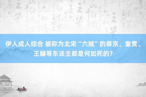 伊人成人综合 被称为北宋“六贼”的蔡京、童贯、王黼等东谈主都是何如死的？