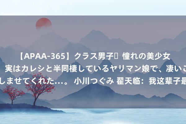 【APAA-365】クラス男子・憧れの美少女をラブホに連れ込むと、実はカレシと半同棲しているヤリマン娘で、凄いご奉仕セックスを愉しませてくれた…。 小川つぐみ 翟天临：我这辈子最正确的决定，等于退圈前，与辛芷蕾在一齐了