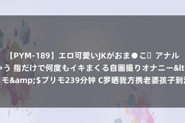 【PYM-189】エロ可愛いJKがおま●こ・アナルをいっぱい見せちゃう 指だけで何度もイキまくる自画撮りオナニー</a>2016-04-18プリモ&$プリモ239分钟 C罗晒我方携老婆孩子到海边度假照引热议，球迷：躺着王人那么凸