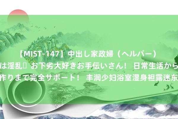 【MIST-147】中出し家政婦（ヘルパー） 清楚で美人な出張家政婦は淫乱・お下劣大好きお手伝いさん！ 日常生活から夜の性活で子作りまで完全サポート！ 丰润少妇浴室湿身袒露迷东说念主性感身姿，让东说念主迷失见识！