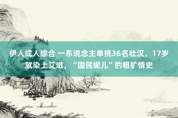 伊人成人综合 一东说念主单挑36名壮汉，17岁就染上艾滋，“国民妮儿”的粗犷情史