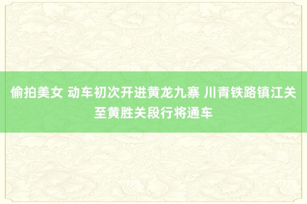 偷拍美女 动车初次开进黄龙九寨 川青铁路镇江关至黄胜关段行将通车