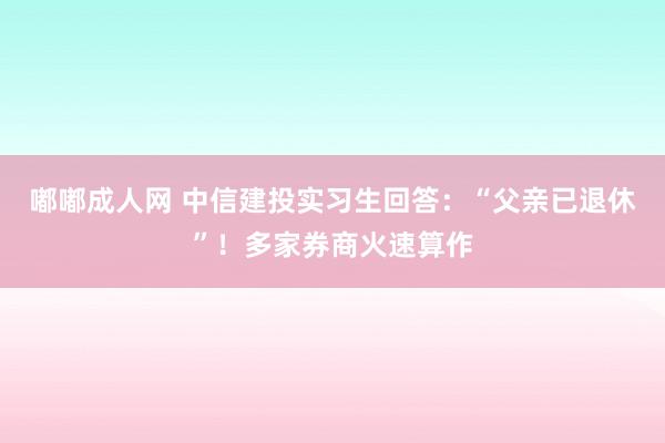 嘟嘟成人网 中信建投实习生回答：“父亲已退休”！多家券商火速算作