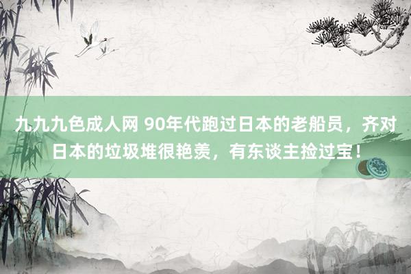 九九九色成人网 90年代跑过日本的老船员，齐对日本的垃圾堆很艳羡，有东谈主捡过宝！