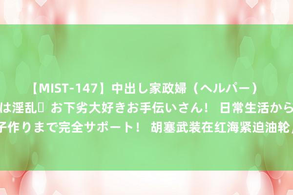 【MIST-147】中出し家政婦（ヘルパー） 清楚で美人な出張家政婦は淫乱・お下劣大好きお手伝いさん！ 日常生活から夜の性活で子作りまで完全サポート！ 胡塞武装在红海紧迫油轮，中俄动力安全受恫吓，激发外洋假造