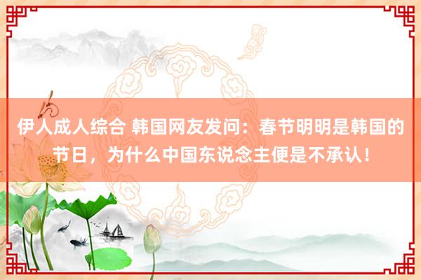 伊人成人综合 韩国网友发问：春节明明是韩国的节日，为什么中国东说念主便是不承认！