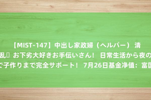 【MIST-147】中出し家政婦（ヘルパー） 清楚で美人な出張家政婦は淫乱・お下劣大好きお手伝いさん！ 日常生活から夜の性活で子作りまで完全サポート！ 7月26日基金净值：富国平衡政策夹杂最新净值0.7383