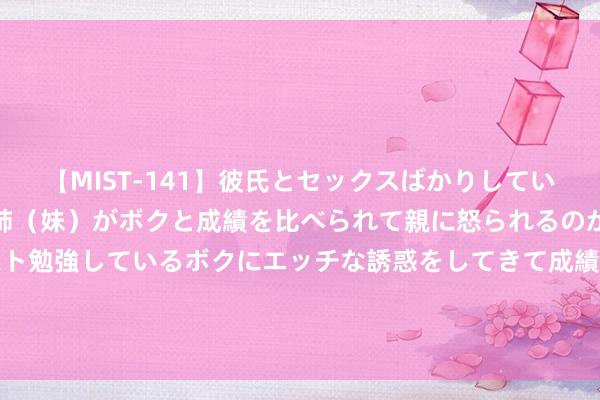 【MIST-141】彼氏とセックスばかりしていて、いつも赤点取ってる姉（妹）がボクと成績を比べられて親に怒られるのが嫌になった結果…テスト勉強しているボクにエッチな誘惑をしてきて成績を下げさせようとする。 7月26日基金净值：国寿安保安泰三个月按时盛开债券最新净值1.0274