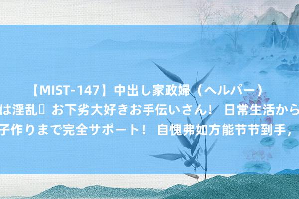 【MIST-147】中出し家政婦（ヘルパー） 清楚で美人な出張家政婦は淫乱・お下劣大好きお手伝いさん！ 日常生活から夜の性活で子作りまで完全サポート！ 自愧弗如方能节节到手，日本是怎么崛起的？他们作念了什么？