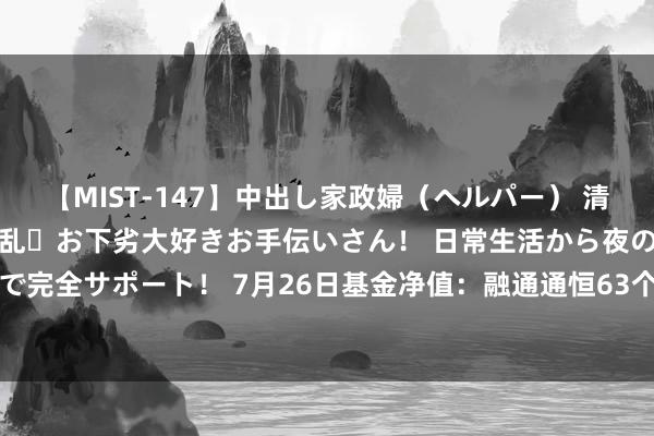 【MIST-147】中出し家政婦（ヘルパー） 清楚で美人な出張家政婦は淫乱・お下劣大好きお手伝いさん！ 日常生活から夜の性活で子作りまで完全サポート！ 7月26日基金净值：融通通恒63个月定开债券A最新净值1.0069，涨0.01%